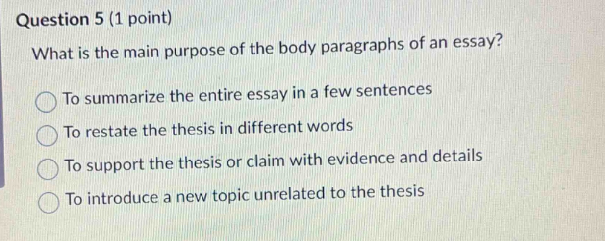 question 5 (1 point) what is the main purpose of the body paragraphs of an essay? to summarize the entire essay in a few sentences to restate the thesis in different words to support the thesis or claim with evidence and details to introduce a new topic unrelated to the thesis