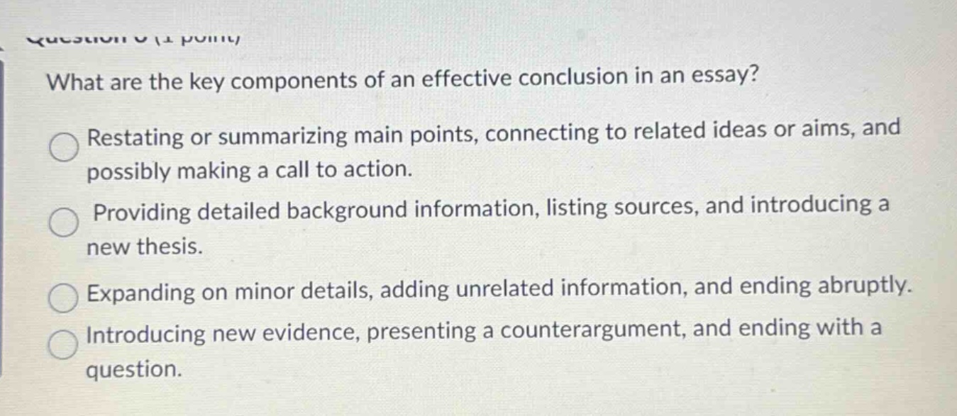 what are the key components of an effective conclusion in an essay? restating or summarizing main points, connecting to related ideas or aims, and possibly making a call to action. providing detailed background information, listing sources, and introducing a new thesis. expanding on minor details, adding unrelated information, and ending abruptly. introducing new evidence, presenting a counterargument, and ending with a question.