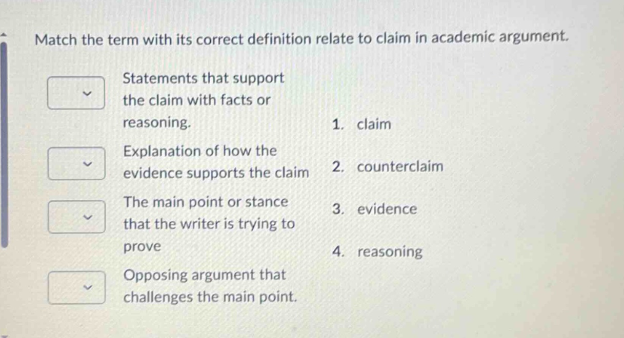 match the term with its correct definition relate to claim in academic argument. statements that support the claim with facts or reasoning. 1. claim explanation of how the evidence supports the claim 2. counterclaim the main point or stance that the writer is trying to prove 3. evidence opposing argument that challenges the main point. 4. reasoning