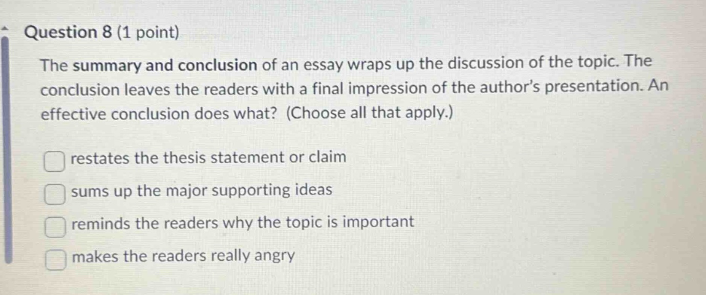 question 8 (1 point) the summary and conclusion of an essay wraps up the discussion of the topic. the conclusion leaves the readers with a final impression of the author’s presentation. an effective conclusion does what? (choose all that apply.) restates the thesis statement or claim sums up the major supporting ideas reminds the readers why the topic is important makes the readers really angry