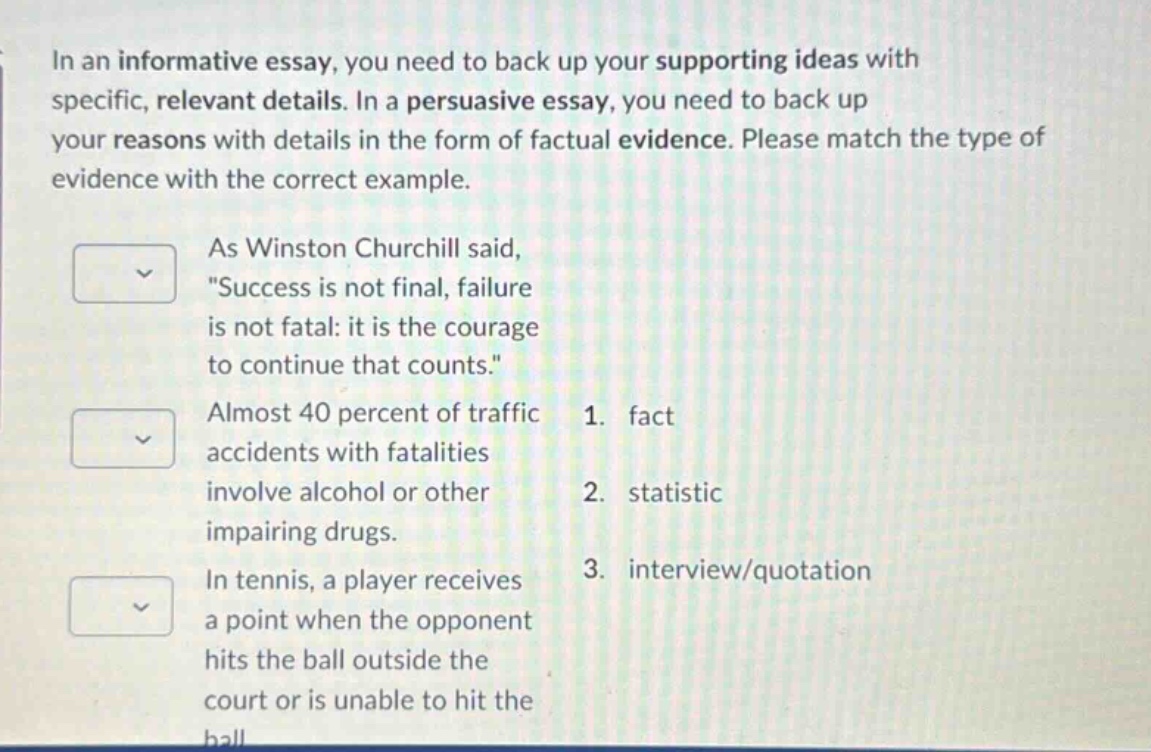 in an informative essay, you need to back up your supporting ideas with specific, relevant details. in a persuasive essay, you need to back up your reasons with details in the form of factual evidence. please match the type of evidence with the correct example. as winston churchill said, \success is not final, failure is not fatal: it is the courage to continue that counts.\ almost 40 percent of traffic accidents with fatalities involve alcohol or other impairing drugs. in tennis, a player receives a point when the opponent hits the ball outside the court or is unable to hit the ball 1. fact 2. statistic 3. interview/quotation