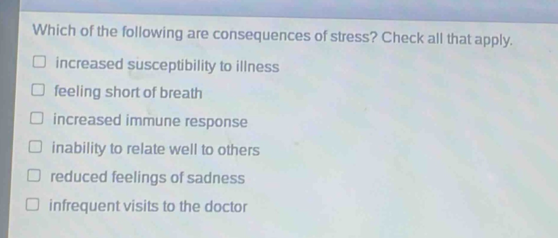 which of the following are consequences of stress? check all that apply. increased susceptibility to illness feeling short of breath increased immune response inability to relate well to others reduced feelings of sadness infrequent visits to the doctor