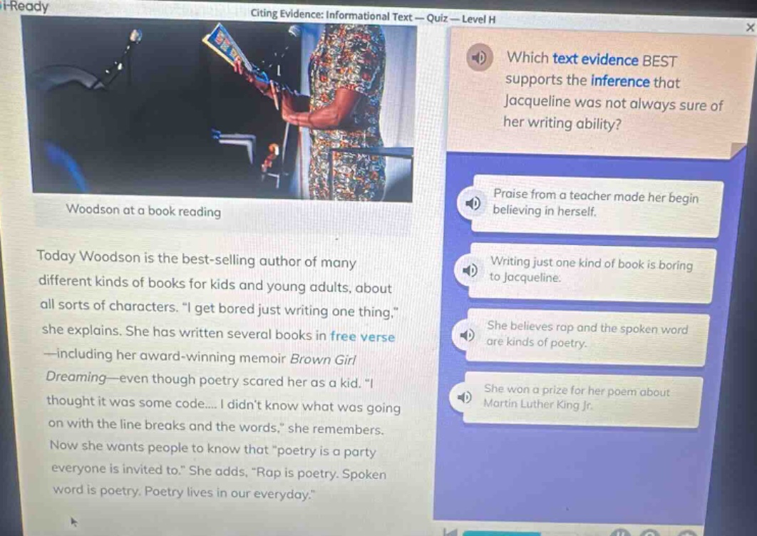 i - ready citing evidence: informational text — quiz — level h which text evidence best supports the inference that jacqueline was not always sure of her writing ability? woodson at a book reading today woodson is the best - selling author of many different kinds of books for kids and young adults, about all sorts of characters. “i get bored just writing one thing,” she explains. she has written several books in free verse — including her award - winning memoir brown girl dreaming—even though poetry scared her as a kid. “i thought it was some code.... i didnt know what was going on with the line breaks and the words,” she remembers. now she wants people to know that “poetry is a party everyone is invited to.” she adds, “rap is poetry. spoken word is poetry. poetry lives in our everyday.” praise from a teacher made her begin believing in herself. writing just one kind of book is boring to jacqueline. she believes rap and the spoken word are kinds of poetry. she won a prize for her poem about martin luther king jr.