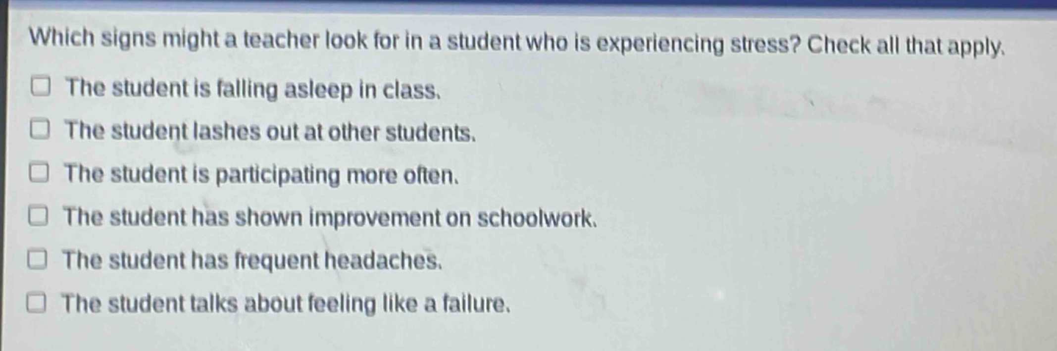 which signs might a teacher look for in a student who is experiencing stress? check all that apply. the student is falling asleep in class. the student lashes out at other students. the student is participating more often. the student has shown improvement on schoolwork. the student has frequent headaches. the student talks about feeling like a failure.