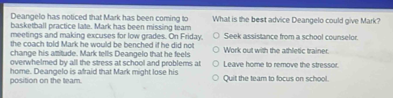 deangelo has noticed that mark has been coming to basketball practice late. mark has been missing team meetings and making excuses for low grades. on friday, the coach told mark he would be benched if he did not change his attitude. mark tells deangelo that he feels overwhelmed by all the stress at school and problems at home. deangelo is afraid that mark might lose his position on the team. what is the best advice deangelo could give mark? seek assistance from a school counselor. work out with the athletic trainer. leave home to remove the stressor. quit the team to focus on school.