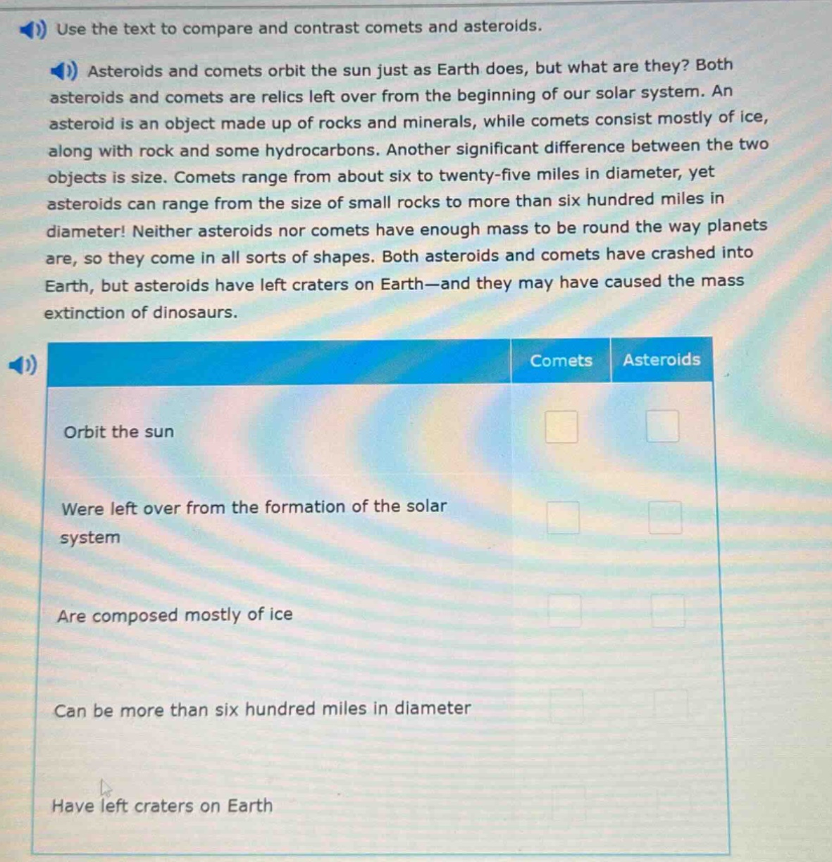 use the text to compare and contrast comets and asteroids. asteroids and comets orbit the sun just as earth does, but what are they? both asteroids and comets are relics left over from the beginning of our solar system. an asteroid is an object made up of rocks and minerals, while comets consist mostly of ice, along with rock and some hydrocarbons. another significant difference between the two objects is size. comets range from about six to twenty - five miles in diameter, yet asteroids can range from the size of small rocks to more than six hundred miles in diameter! neither asteroids nor comets have enough mass to be round the way planets are, so they come in all sorts of shapes. both asteroids and comets have crashed into earth, but asteroids have left craters on earth—and they may have caused the mass extinction of dinosaurs. comets asteroids orbit the sun were left over from the formation of the solar system are composed mostly of ice can be more than six hundred miles in diameter have left craters on earth