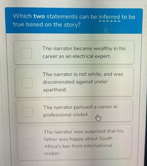 which two statements can be inferred to be true based on the story? the narrator became wealthy in his career as an electrical expert. the narrator is not white, and was discriminated against under apartheid. the narrator pursued a career in professional cricket. the narrator was surprised that his father was happy about south africas ban from international cricket.
