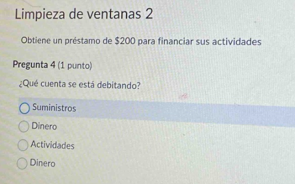 limpieza de ventanas 2\nobtiene un préstamo de $200 para financiar sus actividades\npregunta 4 (1 punto)\n¿qué cuenta se está debitando?\nsuministros\ndinero\nactividades\ndinero
