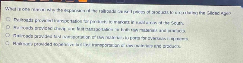 what is one reason why the expansion of the railroads caused prices of products to drop during the gilded age?\nrailroads provided transportation for products to markets in rural areas of the south.\nrailroads provided cheap and fast transportation for both raw materials and products.\nrailroads provided fast transportation of raw materials to ports for overseas shipments.\nrailroads provided expensive but fast transportation of raw materials and products.