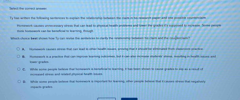 select the correct answer. ty has written the following sentences to explain the relationship between the claim in his research paper and one possible counter - claim. homework causes unnecessary stress that can lead to physical health problems and lower the grades its supposed to increase. some people think homework can be beneficial to learning, though. which choice best shows how ty can revise the sentences to clarify the relationship between his claim and the counterclaim? o a. homework causes stress that can lead to other health issues, proving that it should be eliminated from classroom practice. o b. homework is a practice that can improve learning outcomes, but it can also increase students stress, resulting in health issues and lower grades. o c. while some people believe that homework is beneficial to learning, it has been shown to cause grades to slip as a result of increased stress and related physical health issues. o d. while some people believe that homework is important for learning, other people believe that it causes stress that negatively impacts grades.