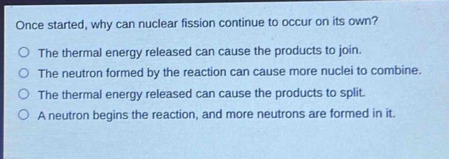 once started, why can nuclear fission continue to occur on its own? the thermal energy released can cause the products to join. the neutron formed by the reaction can cause more nuclei to combine. the thermal energy released can cause the products to split. a neutron begins the reaction, and more neutrons are formed in it.