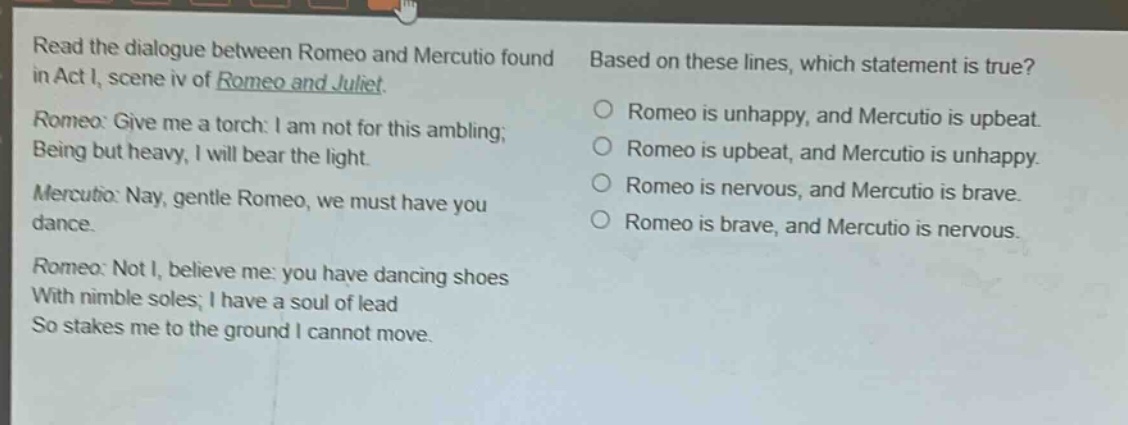 read the dialogue between romeo and mercutio found in act i, scene iv of romeo and juliet. romeo: give me a torch: i am not for this ambling; being but heavy, i will bear the light. mercutio: nay, gentle romeo, we must have you dance. romeo: not i, believe me: you have dancing shoes with nimble soles; i have a soul of lead so stakes me to the ground i cannot move. based on these lines, which statement is true? romeo is unhappy, and mercutio is upbeat. romeo is upbeat, and mercutio is unhappy. romeo is nervous, and mercutio is brave. romeo is brave, and mercutio is nervous.