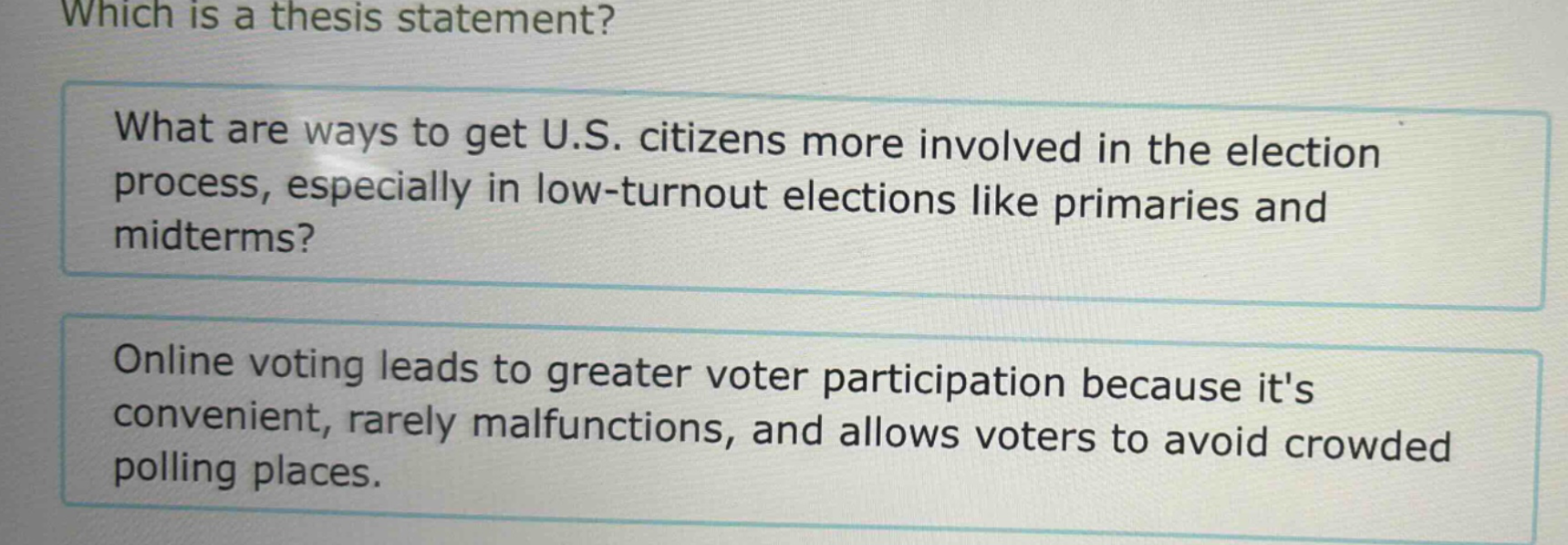 which is a thesis statement? what are ways to get u.s. citizens more involved in the election process, especially in low - turnout elections like primaries and midterms? online voting leads to greater voter participation because its convenient, rarely malfunctions, and allows voters to avoid crowded polling places.