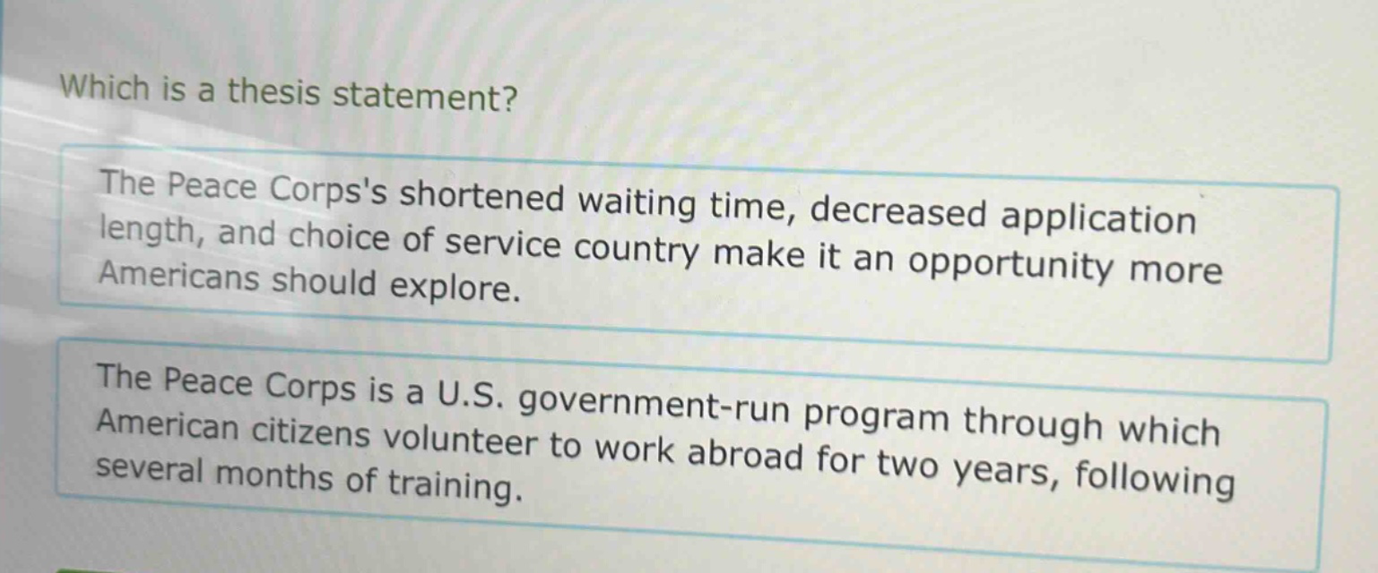 which is a thesis statement? the peace corpss shortened waiting time, decreased application length, and choice of service country make it an opportunity more americans should explore. the peace corps is a u.s. government - run program through which american citizens volunteer to work abroad for two years, following several months of training.