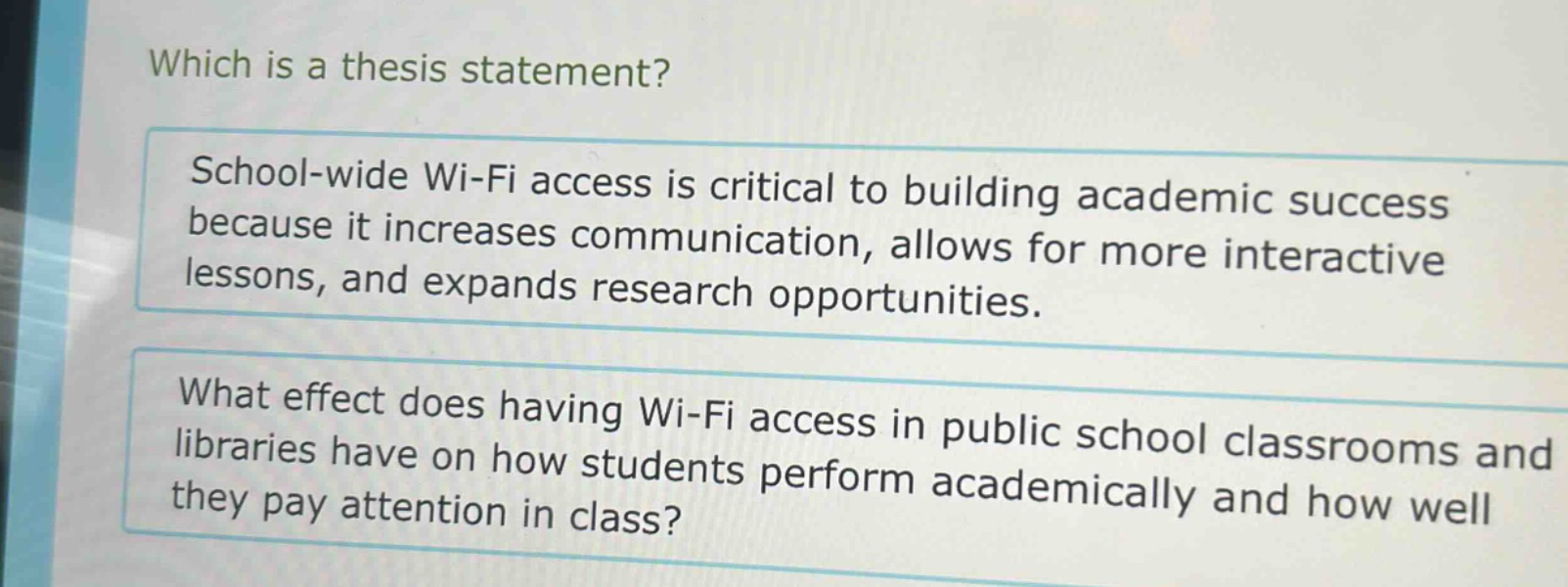 which is a thesis statement? school - wide wi - fi access is critical to building academic success because it increases communication, allows for more interactive lessons, and expands research opportunities. what effect does having wi - fi access in public school classrooms and libraries have on how students perform academically and how well they pay attention in class?