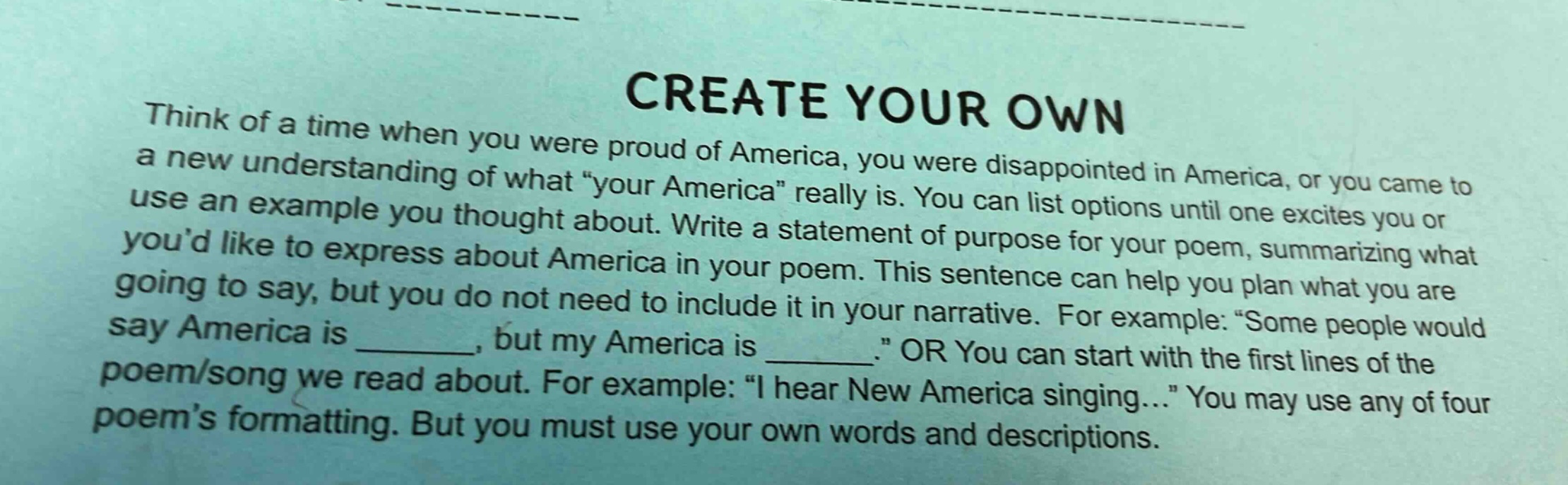 create your own\nthink of a time when you were proud of america, you were disappointed in america, or you came to a new understanding of what “your america” really is. you can list options until one excites you or use an example you thought about. write a statement of purpose for your poem, summarizing what you’d like to express about america in your poem. this sentence can help you plan what you are going to say, but you do not need to include it in your narrative. for example: “some people would say america is ______, but my america is ______.” or you can start with the first lines of the poem/song we read about. for example: “i hear new america singing…” you may use any of four poem’s formatting. but you must use your own words and descriptions.