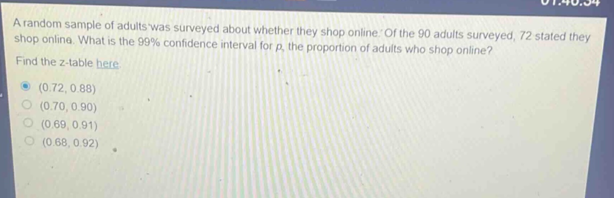a random sample of adults was surveyed about whether they shop online. of the 90 adults surveyed, 72 stated they shop online. what is the 99% confidence interval for p, the proportion of adults who shop online? find the z - table here. (0.72, 0.88) (0.70, 0.90) (0.69, 0.91) (0.68, 0.92)
