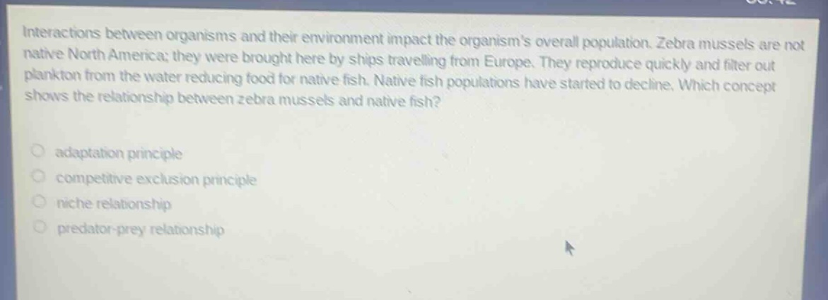 interactions between organisms and their environment impact the organisms overall population. zebra mussels are not native north america; they were brought here by ships travelling from europe. they reproduce quickly and filter out plankton from the water reducing food for native fish. native fish populations have started to decline. which concept shows the relationship between zebra mussels and native fish? adaptation principle competitive exclusion principle niche relationship predator - prey relationship