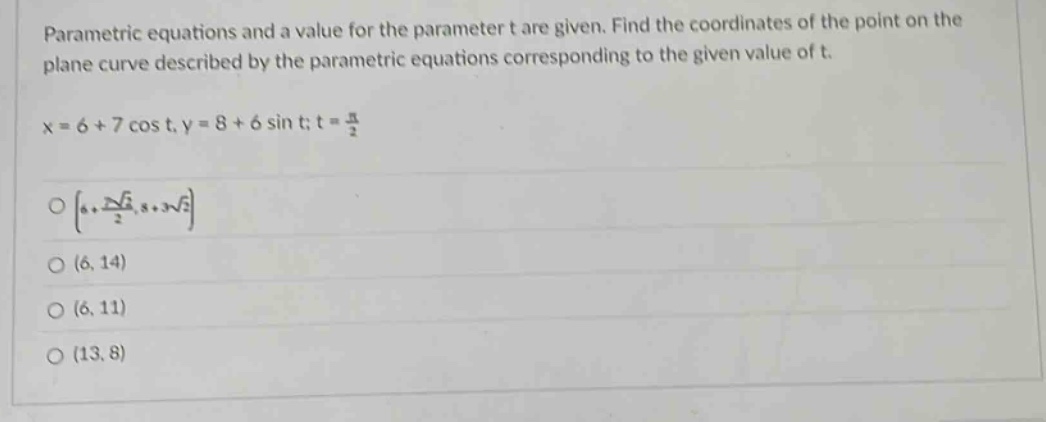 parametric equations and a value for the parameter t are given. find the coordinates of the point on the plane curve described by the parametric equations corresponding to the given value of t. x = 6 + 7 cos t, y = 8 + 6 sin t; t = π/2 o 6 + 7√2/2, 8 + 3√2 o (6, 14) o (6, 11) o (13, 8)