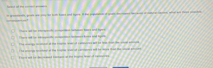 select all the correct answers. in grasslands, goats are prey for both foxes and tigers. if the population of goats decreases because of natural causes, what are three possible consequences? there will be interspecific competition between foxes and tigers. there will be intraspecific competition between foxes and tigers. the energy received at the trophic level of carnivores will be less than the usual amount. the energy received at the trophic level of carnivores will be more than the usual amount. there will be decreased biomass at the trophic level of carnivores.