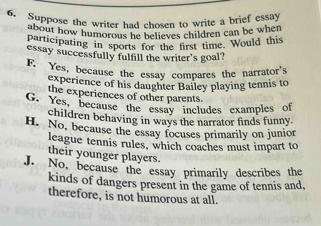 6. suppose the writer had chosen to write a brief essay about how humorous he believes children can be when participating in sports for the first time. would this essay successfully fulfill the writer’s goal? f. yes, because the essay compares the narrator’s experience of his daughter bailey playing tennis to the experiences of other parents. g. yes, because the essay includes examples of children behaving in ways the narrator finds funny. h. no, because the essay focuses primarily on junior league tennis rules, which coaches must impart to their younger players. j. no, because the essay primarily describes the kinds of dangers present in the game of tennis and, therefore, is not humorous at all.