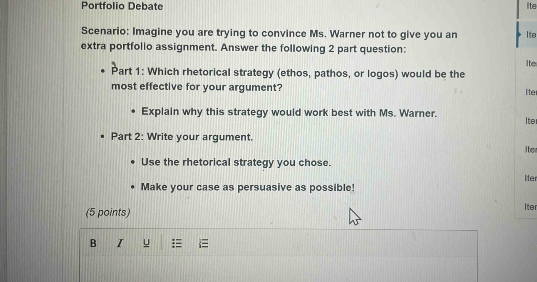 portfolio debate\nscenario: imagine you are trying to convince ms. warner not to give you an extra portfolio assignment. answer the following 2 part question:\n• part 1: which rhetorical strategy (ethos, pathos, or logos) would be the most effective for your argument?\n • explain why this strategy would work best with ms. warner.\n• part 2: write your argument.\n • use the rhetorical strategy you chose.\n • make your case as persuasive as possible!\n(5 points)