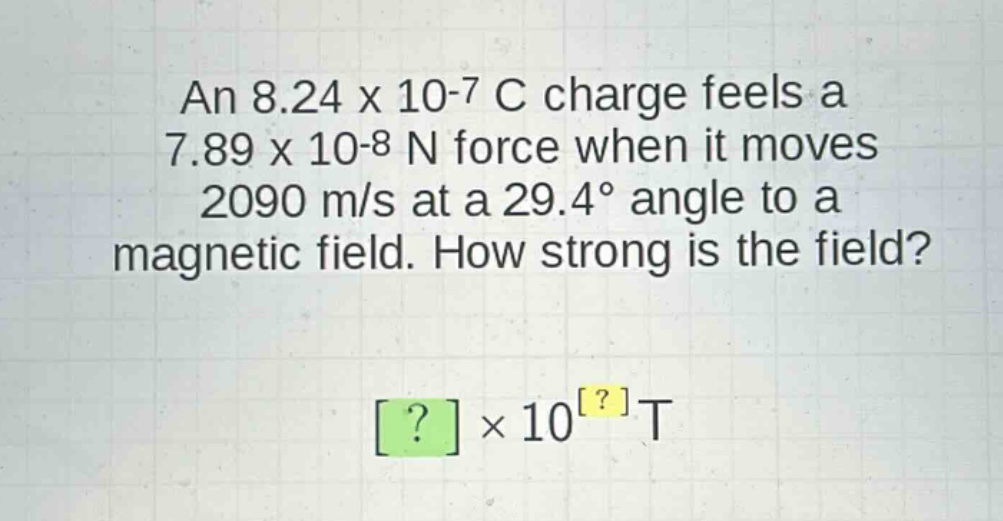 an 8.24 x 10-7 c charge feels a 7.89 x 10-8 n force when it moves 2090 m/s at a 29.4° angle to a magnetic field. how strong is the field? ?×10?t
