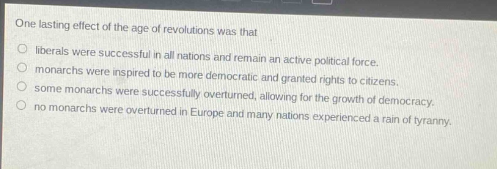 one lasting effect of the age of revolutions was that\nliberals were successful in all nations and remain an active political force.\nmonarchs were inspired to be more democratic and granted rights to citizens.\nsome monarchs were successfully overturned, allowing for the growth of democracy.\nno monarchs were overturned in europe and many nations experienced a rain of tyranny.