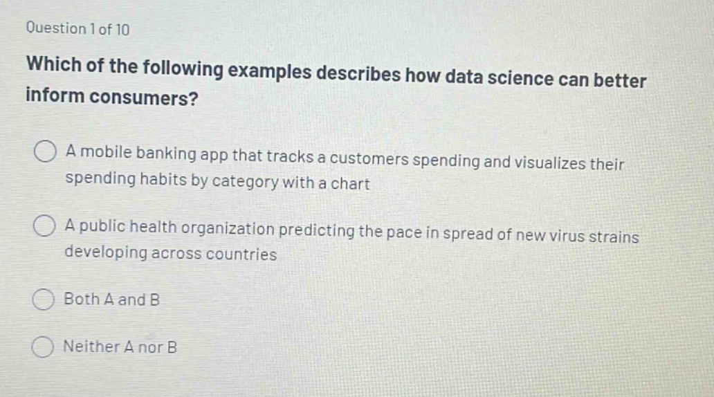question 1 of 10 which of the following examples describes how data science can better inform consumers? a mobile banking app that tracks a customers spending and visualizes their spending habits by category with a chart a public health organization predicting the pace in spread of new virus strains developing across countries both a and b neither a nor b
