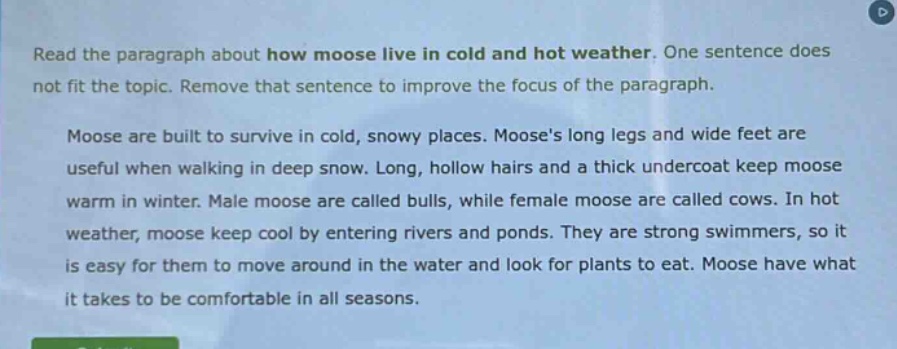 read the paragraph about how moose live in cold and hot weather. one sentence does not fit the topic. remove that sentence to improve the focus of the paragraph. moose are built to survive in cold, snowy places. mooses long legs and wide feet are useful when walking in deep snow. long, hollow hairs and a thick undercoat keep moose warm in winter. male moose are called bulls, while female moose are called cows. in hot weather, moose keep cool by entering rivers and ponds. they are strong swimmers, so it is easy for them to move around in the water and look for plants to eat. moose have what it takes to be comfortable in all seasons.
