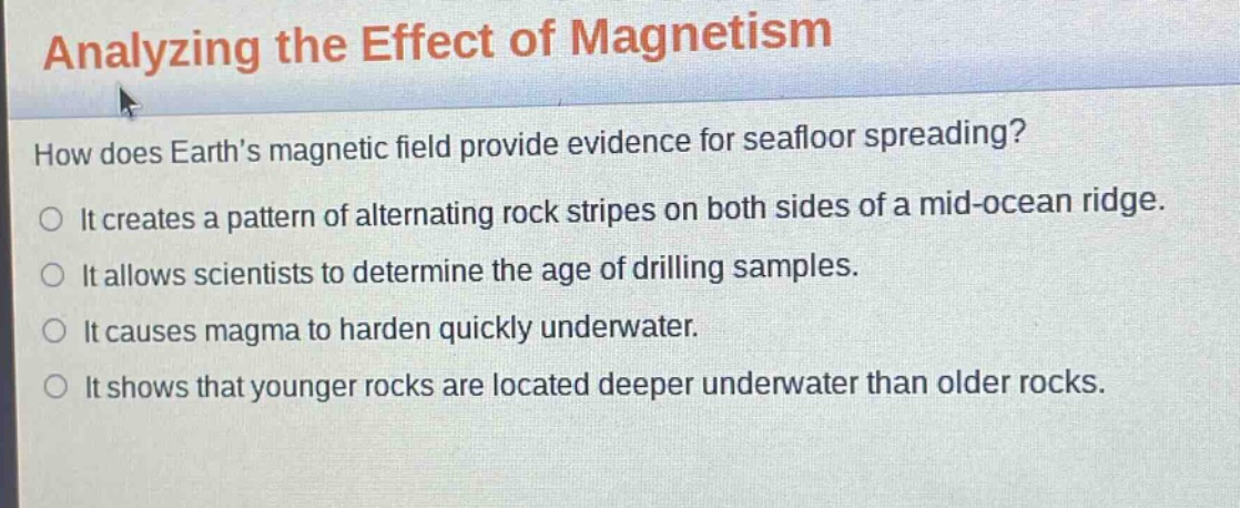 analyzing the effect of magnetism\nhow does earths magnetic field provide evidence for seafloor spreading?\nit creates a pattern of alternating rock stripes on both sides of a mid - ocean ridge.\nit allows scientists to determine the age of drilling samples.\nit causes magma to harden quickly underwater.\nit shows that younger rocks are located deeper underwater than older rocks.