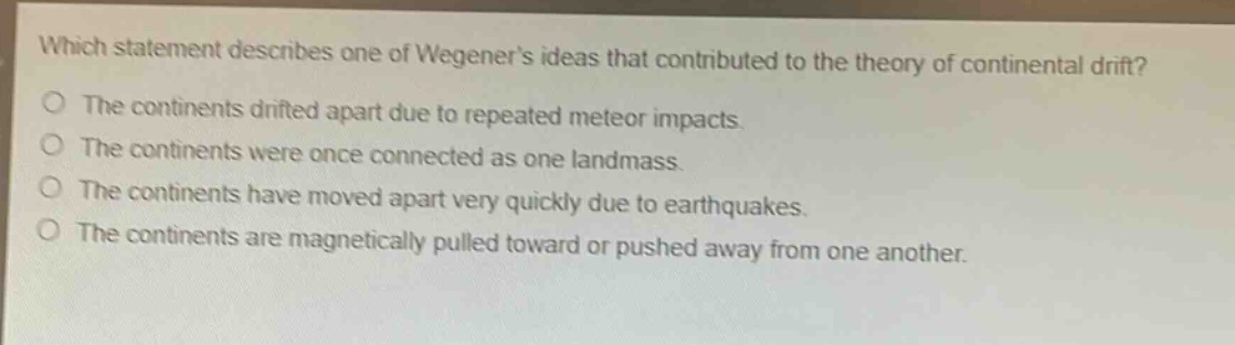 which statement describes one of wegeners ideas that contributed to the theory of continental drift? the continents drifted apart due to repeated meteor impacts. the continents were once connected as one landmass. the continents have moved apart very quickly due to earthquakes. the continents are magnetically pulled toward or pushed away from one another.