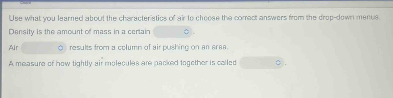 use what you learned about the characteristics of air to choose the correct answers from the drop - down menus. density is the amount of mass in a certain. air results from a column of air pushing on an area. a measure of how tightly air molecules are packed together is called.