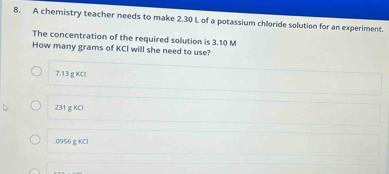 8. a chemistry teacher needs to make 2.30 l of a potassium chloride solution for an experiment. the concentration of the required solution is 3.10 m how many grams of kcl will she need to use? 7.13 g kcl 231 g kcl .0956 g kcl