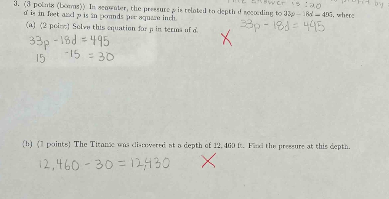 3. (3 points (bonus)) in seawater, the pressure p is related to depth d according to 33p - 18d = 495, where d is in feet and p is in pounds per square inch. (a) (2 point) solve this equation for p in terms of d. 33p - 18d = 495 15 -15 = 30 (b) (1 points) the titanic was discovered at a depth of 12,460 ft. find the pressure at this depth. 12,460 - 30 = 12,430
