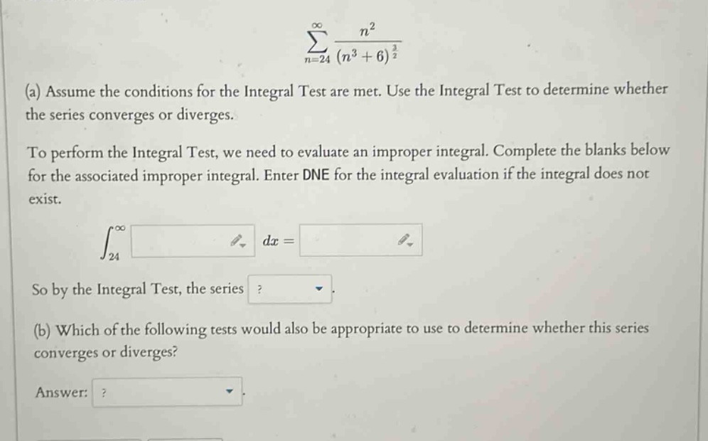 ∑(n = 24 to ∞) n² / (n³ + 6)^(3/2) (a) assume the conditions for the integral test are met. use the integral test to determine whether the series converges or diverges. to perform the integral test, we need to evaluate an improper integral. complete the blanks below for the associated improper integral. enter dne for the integral evaluation if the integral does not exist. ∫(24 to ∞) dx = so by the integral test, the series ? (b) which of the following tests would also be appropriate to use to determine whether this series converges or diverges? answer: ?