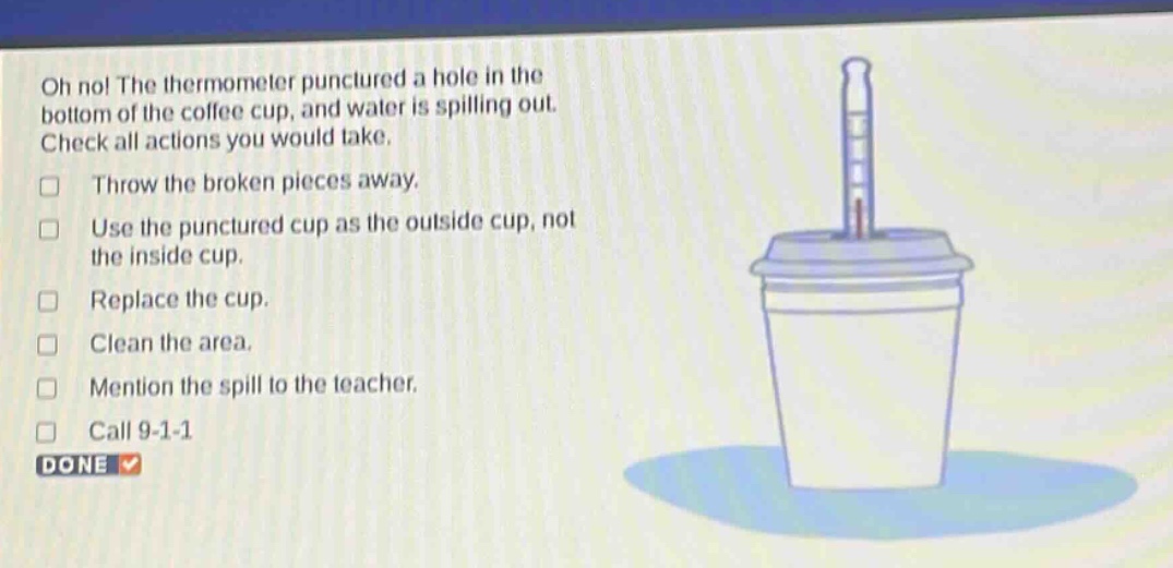 oh no! the thermometer punctured a hole in the bottom of the coffee cup, and water is spilling out. check all actions you would take. throw the broken pieces away. use the punctured cup as the outside cup, not the inside cup. replace the cup. clean the area. mention the spill to the teacher. call 9 - 1 - 1 done