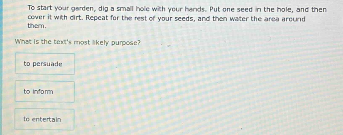 to start your garden, dig a small hole with your hands. put one seed in the hole, and then cover it with dirt. repeat for the rest of your seeds, and then water the area around them. what is the texts most likely purpose? to persuade to inform to entertain
