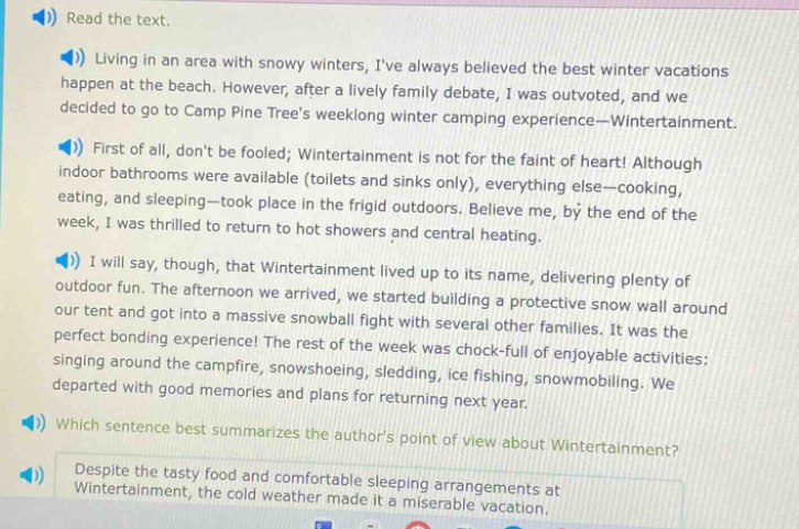 read the text. living in an area with snowy winters, ive always believed the best winter vacations happen at the beach. however, after a lively family debate, i was outvoted, and we decided to go to camp pine trees week - long winter camping experience—wintertainment. first of all, dont be fooled; wintertainment is not for the faint of heart! although indoor bathrooms were available (toilets and sinks only), everything else—cooking, eating, and sleeping—took place in the frigid outdoors. believe me, by the end of the week, i was thrilled to return to hot showers and central heating. i will say, though, that wintertainment lived up to its name, delivering plenty of outdoor fun. the afternoon we arrived, we started building a protective snow wall around our tent and got into a massive snowball fight with several other families. it was the perfect bonding experience! the rest of the week was chock - full of enjoyable activities: singing around the campfire, snowshoeing, sledding, ice fishing, snowmobiling. we departed with good memories and plans for returning next year. which sentence best summarizes the authors point of view about wintertainment? despite the tasty food and comfortable sleeping arrangements at wintertainment, the cold weather made it a miserable vacation.