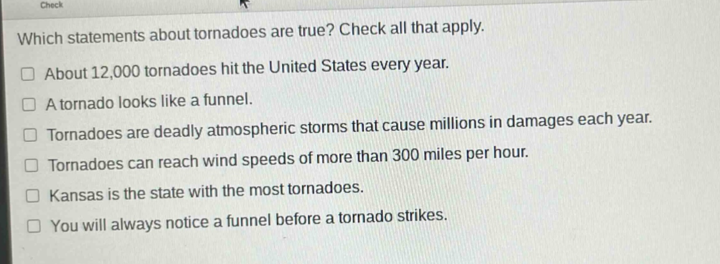 which statements about tornadoes are true? check all that apply. about 12,000 tornadoes hit the united states every year. a tornado looks like a funnel. tornadoes are deadly atmospheric storms that cause millions in damages each year. tornadoes can reach wind speeds of more than 300 miles per hour. kansas is the state with the most tornadoes. you will always notice a funnel before a tornado strikes.