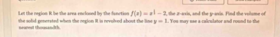 let the region r be the area enclosed by the function f(x)=x^1 - 2, the x - axis, and the y - axis. find the volume of the solid generated when the region r is revolved about the line y = 1. you may use a calculator and round to the nearest thousandth.