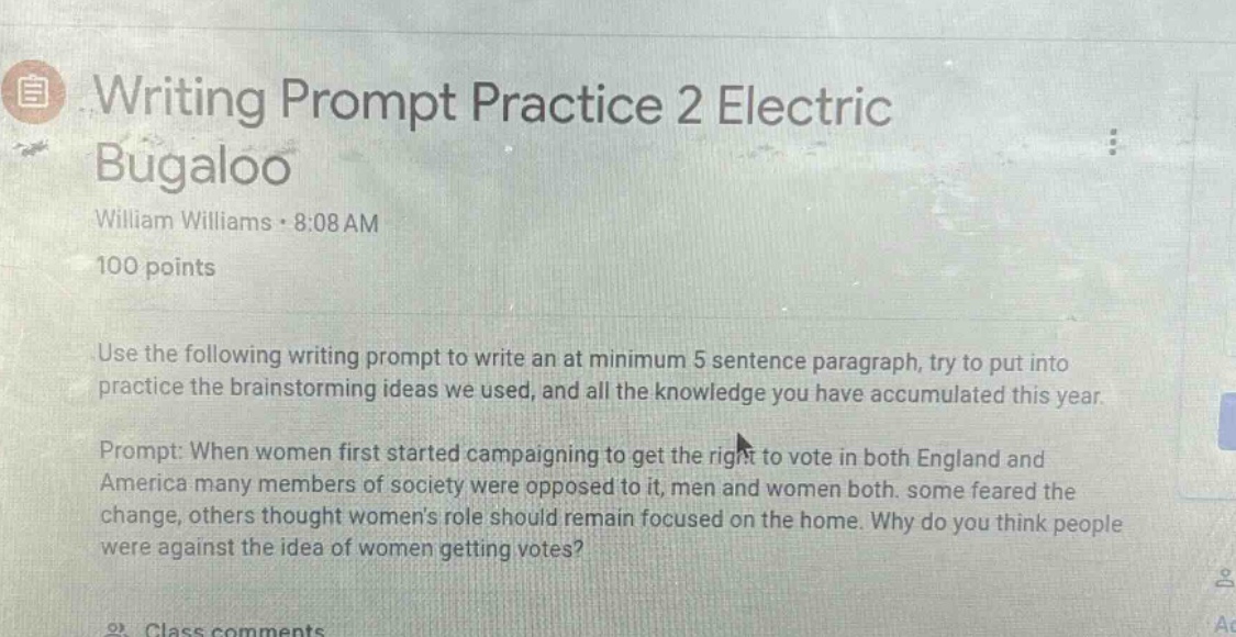 writing prompt practice 2 electric bugaloo\nwilliam williams · 8:08 am\n100 points\nuse the following writing prompt to write an at minimum 5 - sentence paragraph, try to put into practice the brainstorming ideas we used, and all the knowledge you have accumulated this year.\nprompt: when women first started campaigning to get the right to vote in both england and america many members of society were opposed to it, men and women both. some feared the change, others thought womens role should remain focused on the home. why do you think people were against the idea of women getting votes?