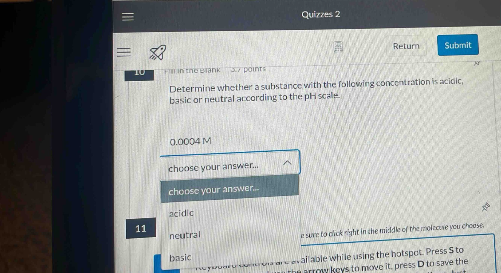 quizzes 2 return submit 10 fill in the blank 3.7 points determine whether a substance with the following concentration is acidic, basic or neutral according to the ph scale. 0.0004 m choose your answer... choose your answer... acidic 11 neutral basic e sure to click right in the middle of the molecule you choose. keyboard controls are available while using the hotspot. press s to use the arrow keys to move it, press d to save the