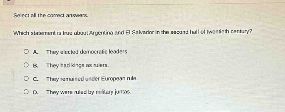 select all the correct answers. which statement is true about argentina and el salvador in the second half of twentieth century? a. they elected democratic leaders. b. they had kings as rulers. c. they remained under european rule. d. they were ruled by military juntas.