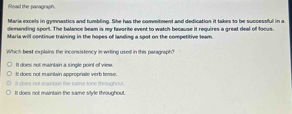 read the paragraph. maria excels in gymnastics and tumbling. she has the commitment and dedication it takes to be successful in a demanding sport. the balance beam is my favorite event to watch because it requires a great deal of focus. maria will continue training in the hopes of landing a spot on the competitive team. which best explains the inconsistency in writing used in this paragraph? it does not maintain a single point of view. it does not maintain appropriate verb tense. it does not maintain the same tone throughout. it does not maintain the same style throughout.
