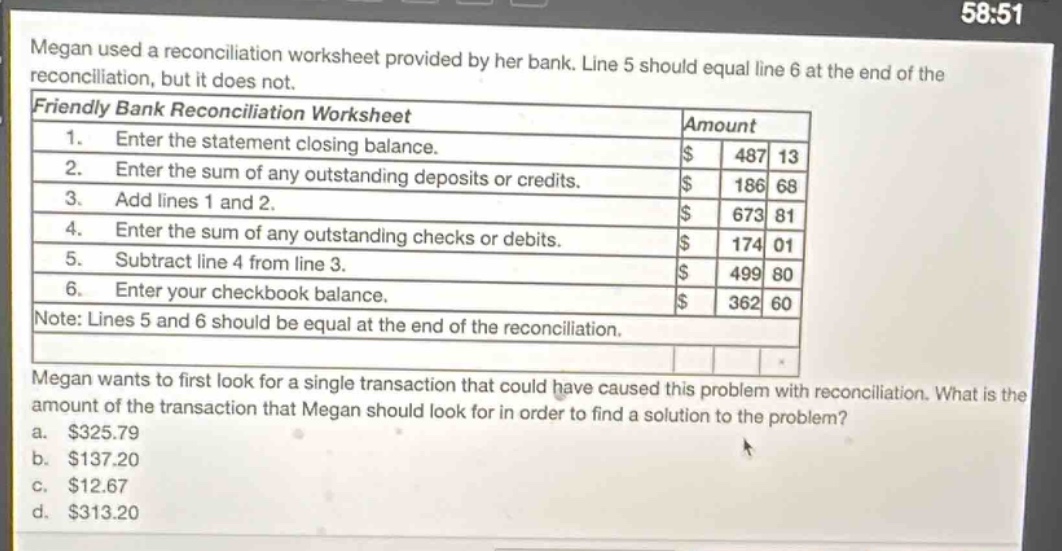 megan used a reconciliation worksheet provided by her bank. line 5 should equal line 6 at the end of the reconciliation, but it does not. friendly bank reconciliation worksheet amount 1. enter the statement closing balance. $ 487 13 2. enter the sum of any outstanding deposits or credits. $ 186 68 3. add lines 1 and 2. $ 673 81 4. enter the sum of any outstanding checks or debits. $ 174 01 5. subtract line 4 from line 3. $ 499 80 6. enter your checkbook balance. $ 362 60 note: lines 5 and 6 should be equal at the end of the reconciliation. megan wants to first look for a single transaction that could have caused this problem with reconciliation. what is the amount of the transaction that megan should look for in order to find a solution to the problem? a. $325.79 b. $137.20 c. $12.67 d. $313.20