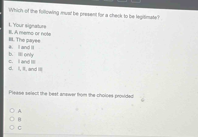 which of the following must be present for a check to be legitimate? i. your signature ii. a memo or note iii. the payee a. i and ii b. iii only c. i and iii d. i, ii, and iii please select the best answer from the choices provided