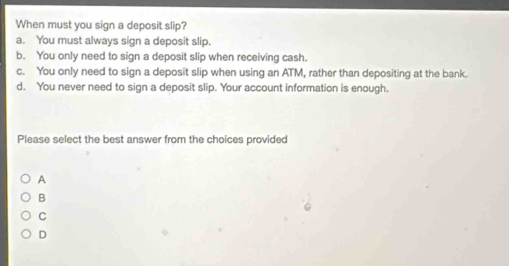 when must you sign a deposit slip? a. you must always sign a deposit slip. b. you only need to sign a deposit slip when receiving cash. c. you only need to sign a deposit slip when using an atm, rather than depositing at the bank. d. you never need to sign a deposit slip. your account information is enough. please select the best answer from the choices provided a b c d