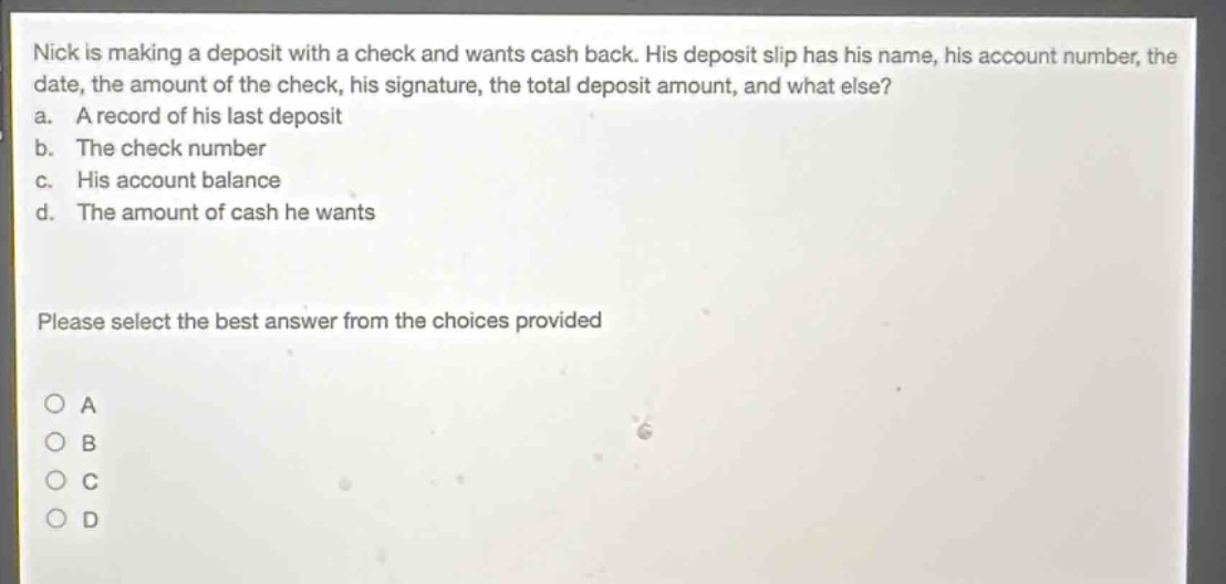 nick is making a deposit with a check and wants cash back. his deposit slip has his name, his account number, the date, the amount of the check, his signature, the total deposit amount, and what else? a. a record of his last deposit b. the check number c. his account balance d. the amount of cash he wants please select the best answer from the choices provided
