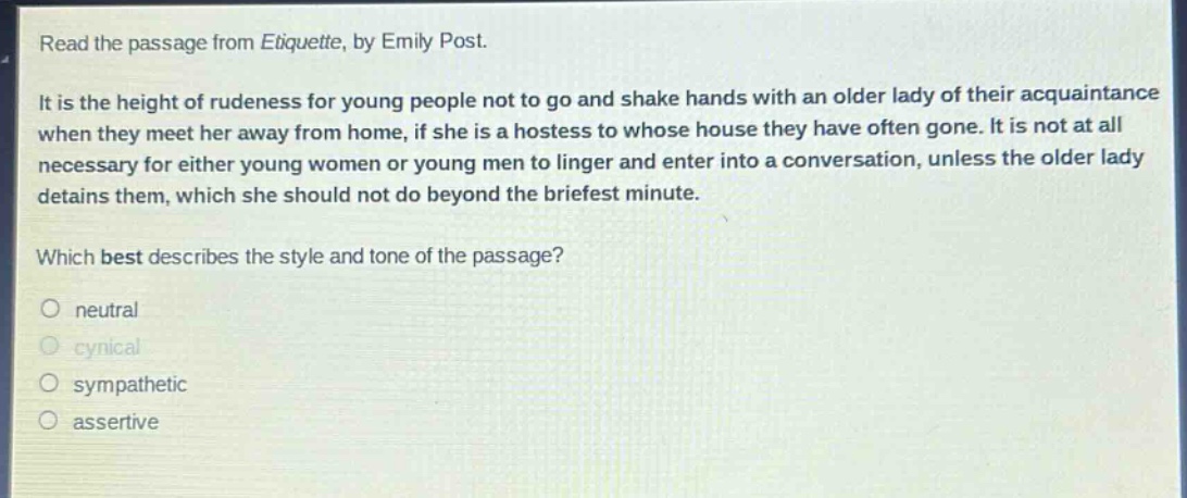 read the passage from etiquette, by emily post. it is the height of rudeness for young people not to go and shake hands with an older lady of their acquaintance when they meet her away from home, if she is a hostess to whose house they have often gone. it is not at all necessary for either young women or young men to linger and enter into a conversation, unless the older lady detains them, which she should not do beyond the briefest minute. which best describes the style and tone of the passage? neutral cynical sympathetic assertive